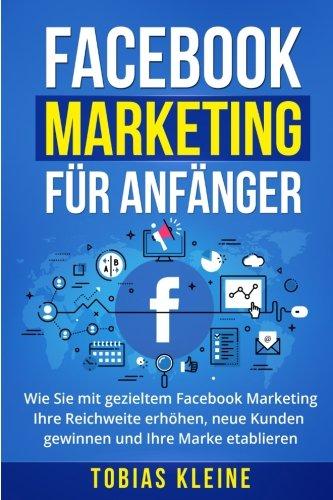 Facebook Marketing für Anfänger: Wie Sie mit gezieltem Facebook Marketing Ihre Reichweite erhöhen, neue Kunden gewinnen und Ihre Marke etablieren.