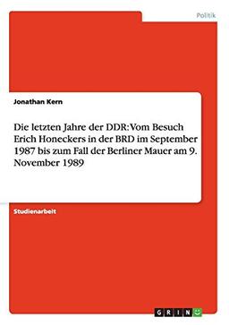 Die letzten Jahre der DDR: Vom Besuch Erich Honeckers in der BRD im September 1987 bis zum Fall der Berliner Mauer am 9. November 1989