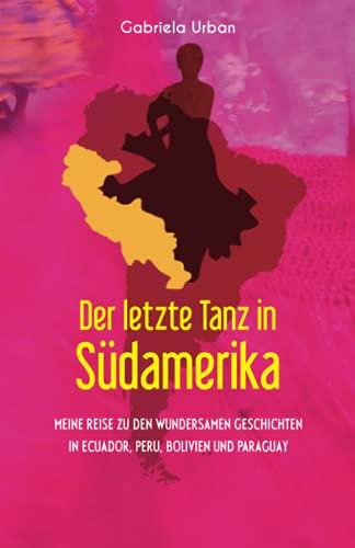 Der letzte Tanz in Südamerika: Meine Reise zu den wundersamen Geschichten in Ecuador, Peru, Bolivien und Paraguay