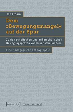 Dem »Bewegungsmangel« auf der Spur: Zu den schulischen und außerschulischen Bewegungspraxen von Grundschulkindern. Eine pädagogische Ethnographie (Theorie Bilden)