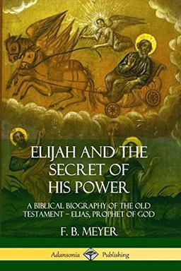 Elijah and the Secret of His Power: A Biblical Biography of the Old Testament - Elias, Prophet of God