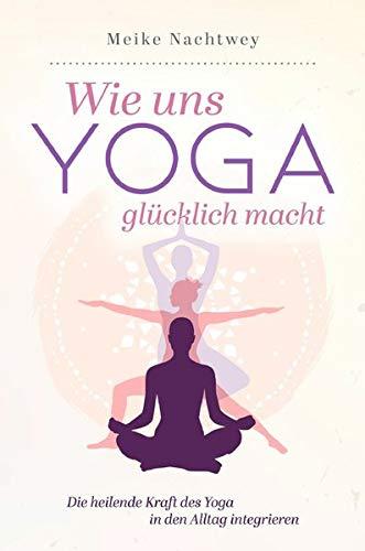 Wie uns Yoga glücklich macht: Die heilende Kraft des Yoga in den Alltag integrieren