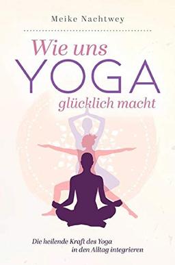 Wie uns Yoga glücklich macht: Die heilende Kraft des Yoga in den Alltag integrieren