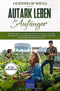 Autark leben für Anfänger: Wie wir mehr Autarkie bei Lebensplanung, Wohnen, Ernährung und Energieversorgung erreichen und zum Selbstversorger werden