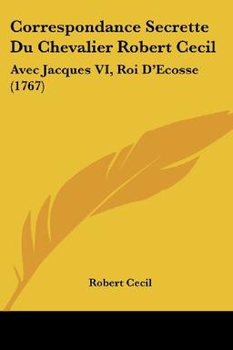 Correspondance Secrette Du Chevalier Robert Cecil: Avec Jacques VI, Roi D'Ecosse (1767)