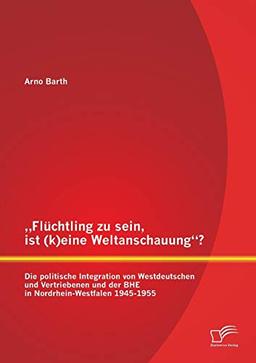 „Flüchtling zu sein, ist (k)eine Weltanschauung“? Die politische Integration von Westdeutschen und Vertriebenen und der BHE in Nordrhein-Westfalen 1945-1955