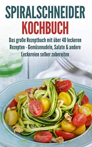 Spiralschneider Kochbuch: Das große Rezeptbuch mit über 40 leckeren Rezepten - Gemüsenudeln, Salate & andere Leckereien selber zubereiten