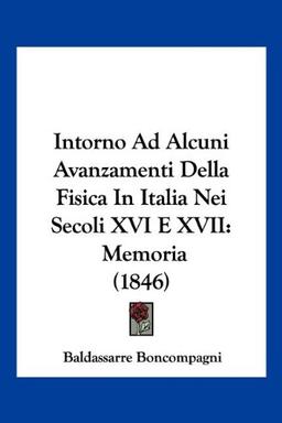 Intorno Ad Alcuni Avanzamenti Della Fisica In Italia Nei Secoli XVI E XVII: Memoria (1846)