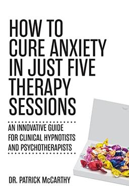 How to Cure Anxiety in Just Five Therapy Sessions: An Innovative Guide for Clinical Hypnotists and Psychotherapists