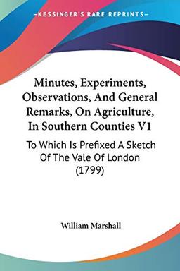 Minutes, Experiments, Observations, And General Remarks, On Agriculture, In Southern Counties V1: To Which Is Prefixed A Sketch Of The Vale Of London (1799)