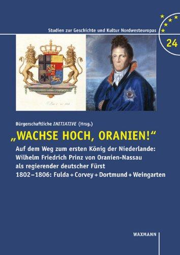 Wachse hoch, Oranien!: Auf dem Weg zum ersten König der Niederlande: Wilhelm Friedrich Prinz von Oranien-Nassau als regierender deutscher Fürst 1802-1806: Fulda + Corvey + Dortmund + Weingarten