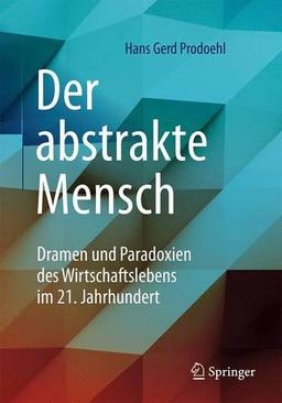 Der abstrakte Mensch: Dramen und Paradoxien des Wirtschaftslebens im 21. Jahrhundert