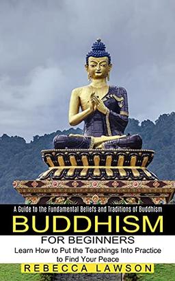 Buddhism for Beginners: Learn How to Put the Teachings Into Practice to Find Your Peace (A Guide to the Fundamental Beliefs and Traditions of Buddhism)