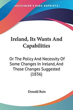 Ireland, Its Wants And Capabilities: Or The Policy And Necessity Of Some Changes In Ireland, And Those Changes Suggested (1836)