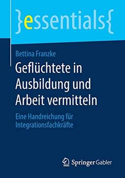 Geflüchtete in Ausbildung und Arbeit vermitteln: Eine Handreichung für Integrationsfachkräfte (essentials)